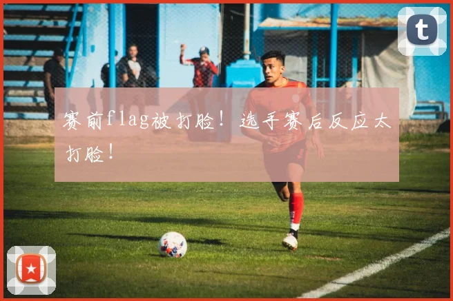 赛前flag被打脸！选手赛后反应太打脸！